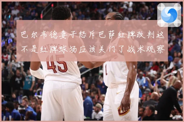 巴尔韦德妻子怒斥巴萨红牌改判这不是红牌球场应该关门了战术观察