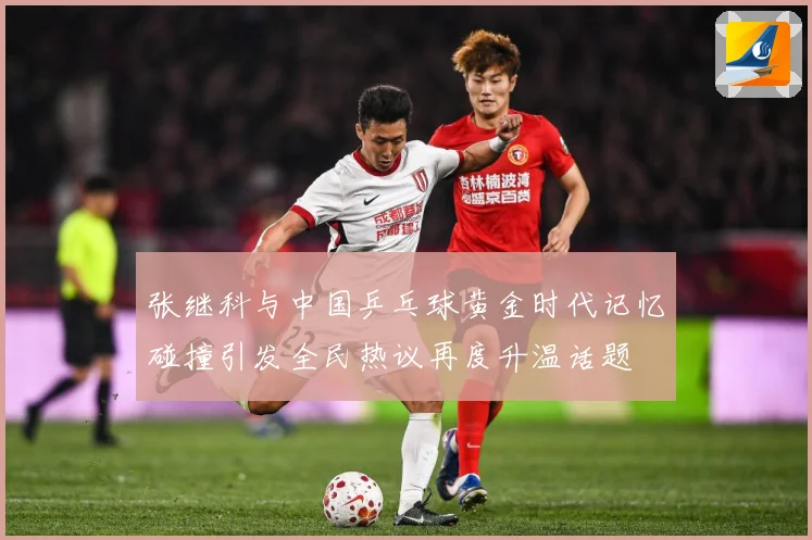 张继科与中国乒乓球黄金时代记忆碰撞引发全民热议再度升温话题