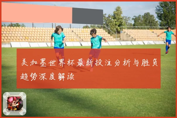美加墨世界杯最新投注分析与胜负趋势深度解读