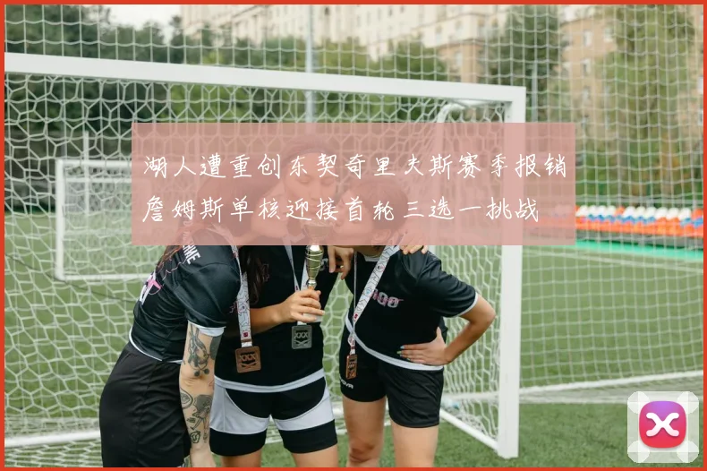 湖人遭重创东契奇里夫斯赛季报销詹姆斯单核迎接首轮三选一挑战