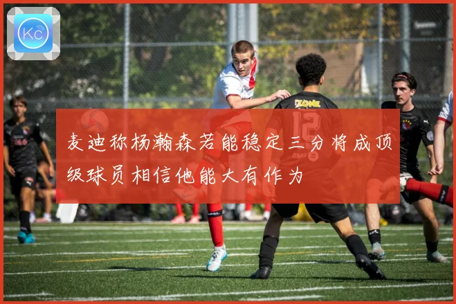 麦迪称杨瀚森若能稳定三分将成顶级球员相信他能大有作为