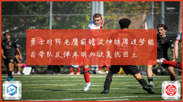 勇士对阵老鹰前瞻波神缺席追梦能否带队反弹库明加欲复仇旧主