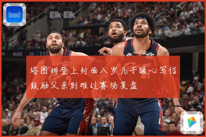 塔图姆登上封面八岁儿子暖心写信鼓励父亲别难过赛场复盘