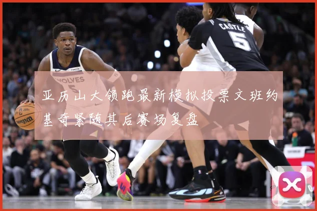 亚历山大领跑最新模拟投票文班约基奇紧随其后赛场复盘