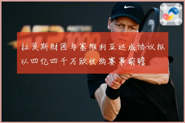 拉莫斯财团与塞维利亚达成协议拟以四亿四千万欧收购赛事前瞻
