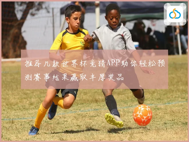 推荐几款世界杯竞猜APP助你轻松预测赛事结果赢取丰厚奖品