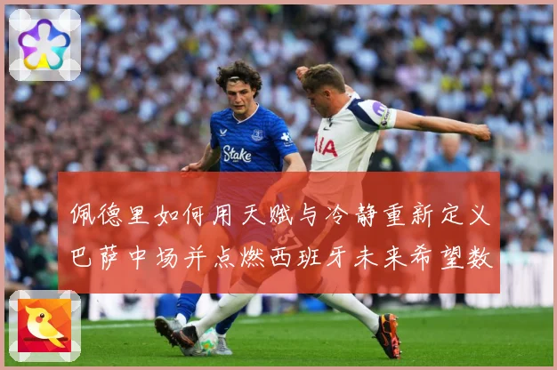 佩德里如何用天赋与冷静重新定义巴萨中场并点燃西班牙未来希望数据研判
