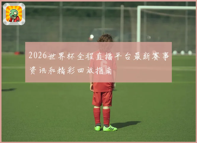 2026世界杯全程直播平台最新赛事资讯和精彩回放指南