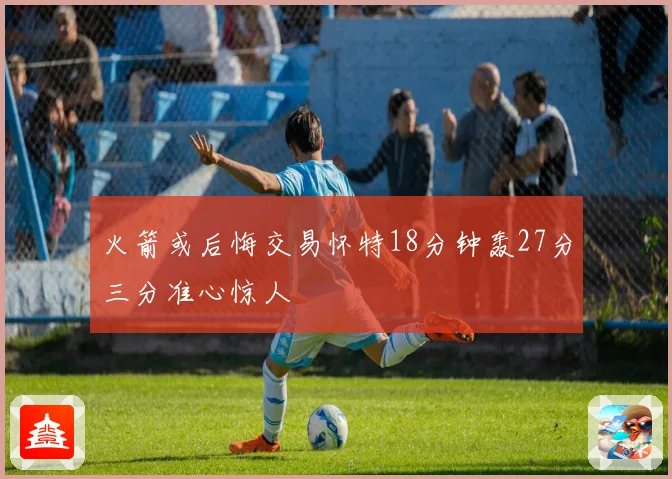 火箭或后悔交易怀特18分钟轰27分三分准心惊人