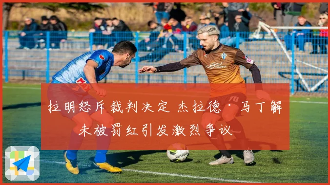 拉明怒斥裁判决定 杰拉德·马丁解围未被罚红引发激烈争议