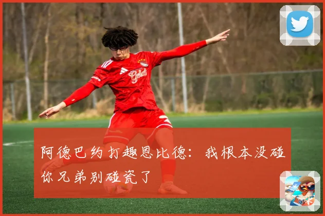 阿德巴约打趣恩比德：我根本没碰你兄弟别碰瓷了