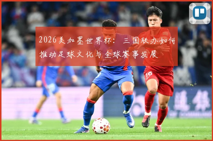 2026美加墨世界杯：三国联办如何推动足球文化与全球赛事发展